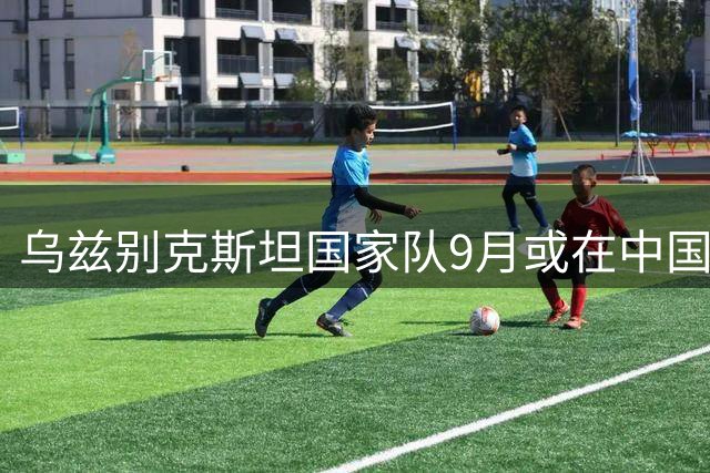乌兹别克斯坦国家队9月或在中国对阵阿根廷