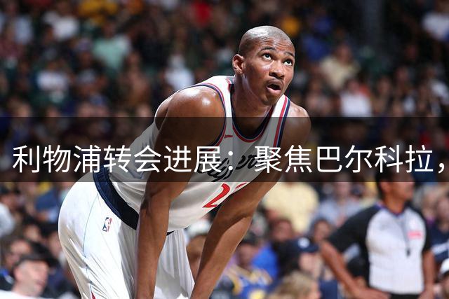 利物浦转会进展：聚焦巴尔科拉，暂缓明特，留住加克波