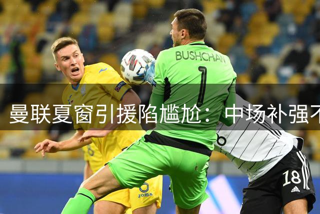 曼联夏窗引援陷尴尬：中场补强不足恐拖累新赛季欧战目标