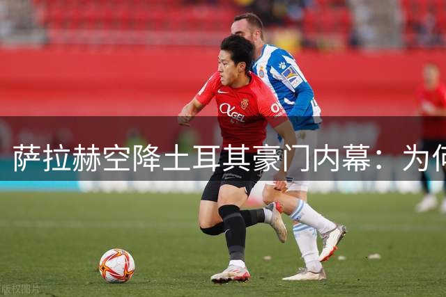 萨拉赫空降土耳其豪门内幕：为何拒绝沙特高薪选择特拉布宗？