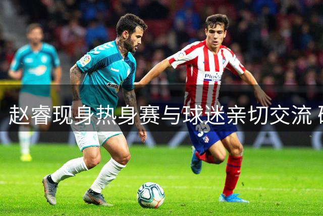 赵睿现身热身赛与球迷亲切交流 确认缺席石棉站赛事
