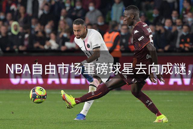 NBA自由市场重磅球星去向成谜，多支球队虎视眈眈